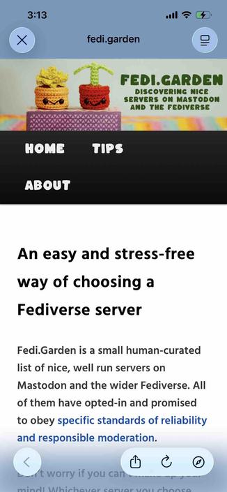home page fir fedigarden

Begin detected text:

3:13•0Xfedi.gardenFEDI.GARDENDISCOVERING NICESERVERS ON MASTODONAND THE FEDIVERSEHOMETIPSABOUTAn easy and stress-freeway of choosing aFediverse serverFedi.Garden is a small human-curatedlist of nice, well run servers onMastodon and the wider Fediverse. Allof them have opted-in and promisedto obey specific standards of reliabilityand responsible moderation.at worry if you canmindl Whichaudr carlar unu ahanca

End of detected text