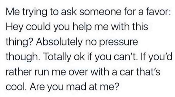 Text meme
"Me trying to ask someone for a favor: Hey could you help me with this thing? Absolutely no pressure though. Totally ok if you can't. If you'd rather run me over with a car that's cool. Are you mad at me?"