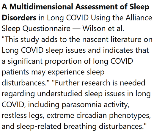 A Multidimensional Assessment of Sleep Disorders in Long COVID Using the Alliance Sleep Questionnaire — Wilson et al.
"This study adds to the nascent literature on Long COVID sleep issues and indicates that a significant proportion of long COVID patients may experience sleep disturbances." "Further research is needed regarding understudied sleep issues in long COVID, including parasomnia activity, restless legs, extreme circadian phenotypes, and sleep-related breathing disturbances."