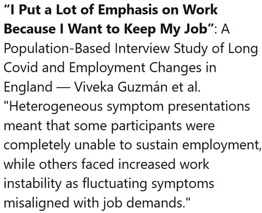 “I Put a Lot of Emphasis on Work Because I Want to Keep My Job”: A Population-Based Interview Study of Long Covid and Employment Changes in England — Viveka Guzmán et al.
"Heterogeneous symptom presentations meant that some participants were completely unable to sustain employment, while others faced increased work instability as fluctuating symptoms misaligned with job demands."
