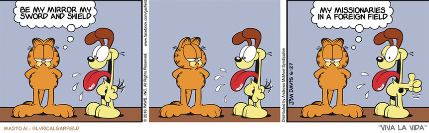 Original Garfield comic from June 27, 2018
Text replaced with lyrics from: Viva la Vida

Transcript:
• Be My Mirror My Sword And Shield
• My Missionaries In A Foreign Field


--------------
Original Text:
• Garfield:  Dogs are like an open book.  With a few pages missing.

This image presents a 3x3 graphic strip with three panels featuring a cat and a dog. The cat is in the first panel, standing next to a sword and shield, looking determined and ready. In the second panel, the cat is standing next to a sword and shield, and now its eyes are wide with surprise. In the third panel, the cat is standing next to a sword and shield, and the dog is standing next to it with an expression of fear. The three panels are arranged in a row, creating a dynamic and engaging visual narrative.