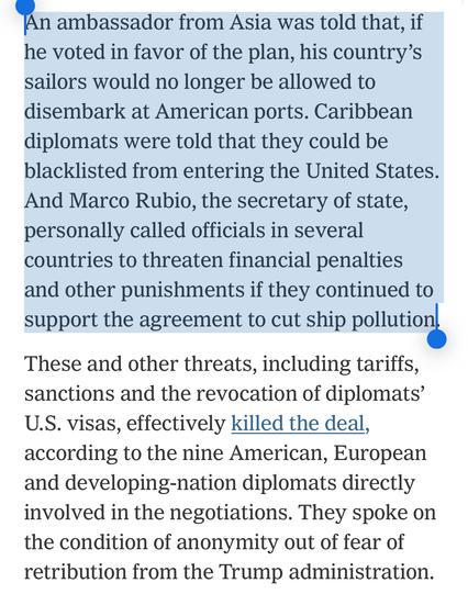 An ambassador from Asia was told that, if he voted in favor of the plan, his country’s sailors would no longer be allowed to disembark at American ports. Caribbean diplomats were told that they could be blacklisted from entering the United States. And Marco Rubio, the secretary of state, personally called officials in several countries to threaten financial penalties and other punishments if they continued to support the agreement to cut ship pollution.

These and other threats, including tariffs, sanctions and the revocation of diplomats’ U.S. visas, effectively killed the deal, according to the nine American, European and developing-nation diplomats directly involved in the negotiations. They spoke on the condition of anonymity out of fear of retribution from the Trump administration