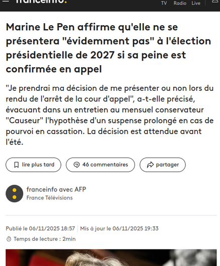 Capture d'écran site d'actu

 Marine Le Pen affirme qu'elle ne se présentera "évidemment pas" à l'élection présidentielle de 2027 si sa peine est confirmée en appel

"Je prendrai ma décision de me présenter ou non lors du rendu de l'arrêt de la cour d'appel", a-t-elle précisé, évacuant dans un entretien au mensuel conservateur "Causeur" l'hypothèse d'un suspense prolongé en cas de pourvoi en cassation. La décision est attendue avant l'été.