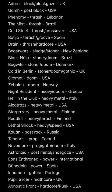 Adorn - black/blackgaze - UK
Vamh - post black - USA
Phenomy - thrash - Lebanon
The Mist - thrash - Brazil
Cold Steel - thrash/crossover - USA
Botijo - thrash/groove - Spain Drain - thrash/hardcore - USA
Beastwars - sludge/stoner - New Zealand
Black Nóia - stoner/doom - Brazil Bogwife - stoner/doom - Denmark
Cold in Berlin - stoner/doom/gothic - UK
Oromet - doom - USA
Zebulon - doom - Norway
Night Resident - heavy/doom - Greece
Hell in the Club - heavy metal - Italy
Alcatrazz - heavy metal - USA
Stargazery - heavy metal - Finland
Roadkill - heavy/thrash - Finland
Lethal Shock - heavy/speed - USA
Kauan - post rock - Russia Tenebris - prog - Poland
Novembre - prog/goth/doom - Italy
Astronoid - post metal/shoegaze - USA
Eons Enthroned - power - International
Dünedain - power - Spain
Inhuman - gothic - Portugal
Pupil Slicer - mathcore - UK
Agnostic Front - hardcore/Punk - USA