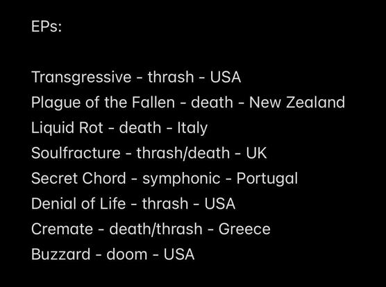 EPs:
Transgressive - thrash - USA
Plague of the Fallen - death - New Zealand
Liquid Rot - death - Italy
Soulfracture - thrash/death - UK
Secret Chord - symphonic - Portugal
Denial of Life - thrash - USA
Cremate - death/thrash - Greece
Buzzard - doom - USA