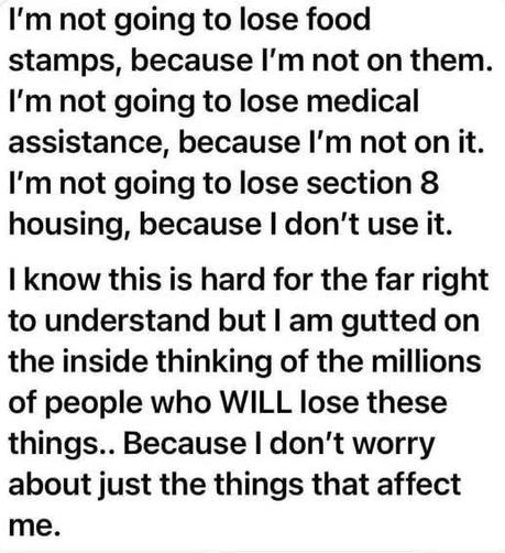 I'm not going to lose food stamps, because I'm not on them. I'm not going to lose medical assistance, because I'm not on it. I'm not going to lose section 8 housing, because I don't use it.
I know this is hard for the far right to understand but I am gutted on the inside thinking of the millions of people who WILL lose these things.. Because I don't worry about just the things that affect me.