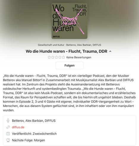 Screenshot der Podcast-Beschreibung „Wo die Hunde waren - Flucht, Trauma, DDR“

„Wo die Hunde waren - Flucht, Trauma, DDR" ist ein vierteiliger Podcast, den der Musiker Betterov aka Manuel Bittorf in Zusammenarbeit mit Musikjournalist Alex Barbian und DIFFUS realisiert hat. Im Zentrum des Projekts steht die Auseinandersetzung mit Betterovs ostdeutscher Herkunft und systembedingten Traumata. „Wo die Hunde waren - Flucht, Trauma, DDR" ist also kein Musik-Podcast, sondern ein dokumentarisches und erzählerisches Format, das Raum für Perspektiven schaffen will, die bis hierhin oft ungehört blieben. Deshalb kommen in Episode 2, 3 und 4 Gaste mit eigener, individueller DDR-Vergangenheit zu Wort - Menschen, die aus diesem System geflüchtet sind, in ihm inhaftiert oder von ihm manipuliert
wurden.