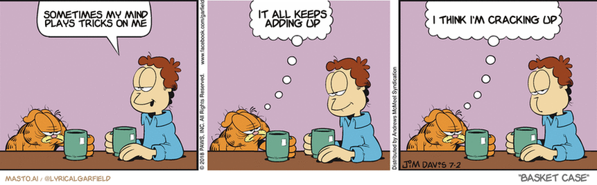 Original Garfield comic from July 2, 2018
Text replaced with lyrics from: Basket Case

Transcript:
• Sometimes My Mind Plays Tricks On Me
• It All Keeps Adding Up
• I Think I'm Cracking Up



The comic strip features three panels, each depicting a different scenario with a person and their cat. In the first panel, a man sits at a table with his cat on his lap, while the cat is eating a can. In the second panel, the man is sitting in a chair next to the cat, who is sitting on a table nearby. In the third and final panel, the man is sitting on a chair with his cat on his lap, as if they were having a conversation.

There is a small dog also present in the comic strip, located in the first panel and the third panel, enjoying its time with the man and the cat. The comic strip has a humorous tone, with the characters engaging in various activities and interactions.