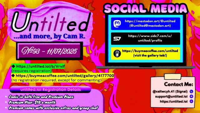 (to the left)
Untilted... and more, by Cam R.
No. 93 - 11/07/2025
https://untilted.lol/b/Vrvif
(requires registration)
https://buymeacoffee.com/untilted/gallery/4177700
(no registration required, except for commenting)

untilted.lol Registration Details:
Comic in both Free and Premium Plans!
Premium Plan: $10 a month!
Premium comes with exclusive extras and group chat!

(to the right)
Social Media
Follow me on:
Mastodon: https://mastodon.art/@untilted (in blue)
Side 7: https://side7.com/u/untilted/profile (in black)
Buy Me A Coffee: https://buymeacoffee.com/untilted (in yellow)

Contact Me:
Signal: (at)xaltwcyh.41
Email: support (at) untilted.lol
Website: https://untilted.lol

background is yet another abstract artwork of various colors. A warped variation of yellow, pink, orange, and red.

(the reason I show a self-promotion image instead of posting the actual comic is because platforms have a tendency to shrink down the image to the extent that all original data gets easily lost, so I redirect viewers to websites that actually maintain the image instead. If you want to instantly see what the latest comic looks like, go over to the Buy Me A Coffee gallery page instead and check the descriptions. Alt text is provided there too in the description)

© 2025 Cam R. All rights reserved.
