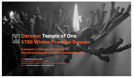 Daroma: Temple of One
5786 Winter Practice Session
A program of Daroma Fellowship for Ancestral Emergent Jewish Contemplative Arts

With Rabbi Rami Avraham Efal
November 29, 2025 – February 7, 2026
Saturday / Motzaei Shabbat 
5:30-7pm ET, Online, Havdallah included 

Over Ten Weeks, We will:
Gather online as a group for weekly practice meetings with silent meditation, prayer, learning, and fellowship;

Immerse in contemplative music; 

Each session will include Havdallah — the ritual closing of Shabbat — either at the beginning or end;

Supplement our learning with music, texts on Zen Buddhism, consciousness, grief, and spiritual formation;

Hold impromptu practice offerings (Kabbalat Shabbat, silent meditation, fellowship) with short notice;

Tuition
$350-500 for the full season, one time. This includes the program’s 10 group sessions, communications & optional pop-up offerings.

Daroma is non-political. It acknowledges both emergent & the ancestral aspects of human, and particularly, Jewish experience. That includes the land of Israel — its mountains & rivers, plains & forests, flora, fauna, sky & seas — that has long been an inherited & lived dimension of the ancestral path across generations of Hebrews, Israelites, Judeans, and, today, Jews  — regardless of politics, along with other peoples who share the love for it .  To join Daroma is to acknowledge, be in resonance or be in a relationship with this statement. Rami is Israeli & Daroma is an Israeli-welcoming space.