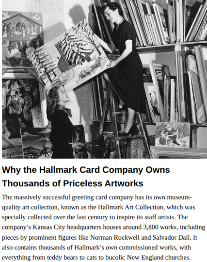 Atlas Obscura
Why the Hallmark Card Company Owns Thousands of Priceless Artworks
Exploring the modern art collection at Hallmark HQ in Kansas City.
by Luke Spencer
September 30, 2016

The massively successful greeting card company has its own museum-
quality art collection, known as the Hallmark Art Collection, which was
specially collected over the last century to inspire its staff artists. The
company’s Kansas City headquarters houses around 3,800 works, including
pieces by prominent figures like Norman Rockwell and Salvador Dali. It
also contains thousands of Hallmark's own commissioned works, with
everything from teddy bears to cats to bucolic New England churches.

Teaser Image: Part of the vast Hallmark art collection; here two women sort entries for the 1949-50 Hallmark Art Awards program. (Photo: Courtesy of the Hallmark Archives, Hallmark Cards, Inc)