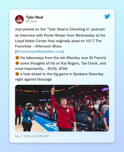 Just posted on the ‘Tyler Neal is Checking In’ podcast:

an interview with Porter Moser from Wednesday at the Lloyd Noble Center that originally aired on 107.7 The Franchise - Afternoon Show (@FranchiseOK)

🏀 his takeaways from the win Monday over St Francis
🏀 some thoughts of his on Kai Rogers, Tae Davis, and most importantly…. KUOL ATAK
🏀 a look ahead to the big game in Spokane Saturday night against Gonzaga