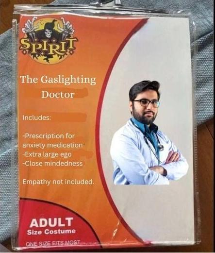 ﻿

SPIRIT
The Gaslighting
Doctor
Includes:
-Prescription for anxiety medication
-Extra large ego
-Close mindedness
Empathy not included.
ADULT
Size Costume
ONE SIZE FITS MOST