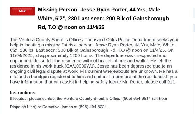 Alert
Missing Person: Jesse Ryan Porter, 44 Yrs, Male, White, 6'2", 230 Last seen: 200 Blk of Gainsborough Rd, T.O @ noon on 11/4/25
The Ventura County Sheriff's Office / Thousand Oaks Police Department seeks your help in locating a missing "at risk" person: Jesse Ryan Porter, 44 Yrs, Male, White, 6'2", 230lbs Last seen: 200 Blk of Gainsborough Rd, T.O @ noon on 11/4/25. On 11/04/2025, at approximately 1200 hours, The departure was unexpected and unplanned. Jesse left the residence without his cell phone and wallet. He left the residence in his work truck (CA/10009W1). Jesse has been depressed due to an ongoing civil legal dispute at work. His current whereabouts are unknown. He has a rifle and a handgun registered to him and neither firearm are at the residence.If you have information that can assist in helping safely locate Mr. Porter, please call 911