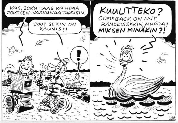 Lehdon pilapiirros, SSS la 8.11.2025

Ruutu 1: Kaksi miestä rannalla kävelemässä, toinen lukee SSS:ää ja sanoo ”Kas, joku taas kaihoaa joutsen-vaakunaa takaisin.” Siihen toinen ”Joo! Sekin on kaunis!” Taustalla huutomerkkipuhekuplainen vesilintu kuulee em. dialogin.

Ruutu 2: Kyseinen vesilintu, ilmeisesti joutseneksi tarkoitettu, hyvin pitkäksi aikaa verkkokalvoille jäävä kaikkien kuvausten ja alt textien tavoittamattomissa oleva pimeänpuolen disney-mutantti, hihkuu lukijalle neljännen seinän läpi: ”Kuulitteko? Comeback on nyt bändeissäkin muotia! Miksen minäkin?!”