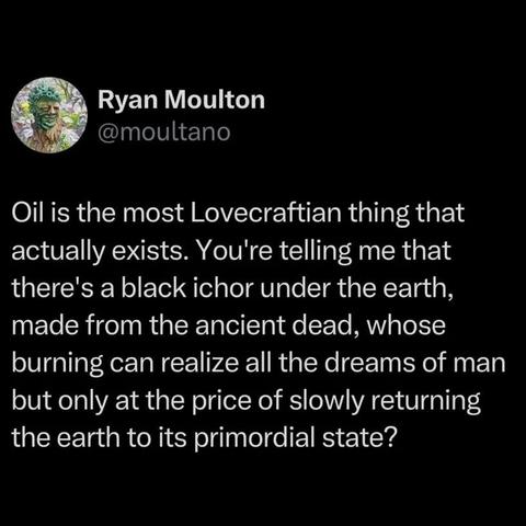 Social media post by Ryan Moulton:

@moultano
Oil is the most Lovecraftian thing that actually exists. You're telling me that there's a black ichor under the earth, made from the ancient dead, whose burning can realize all the dreams of man but only at the price of slowly returning the earth to its primordial state?