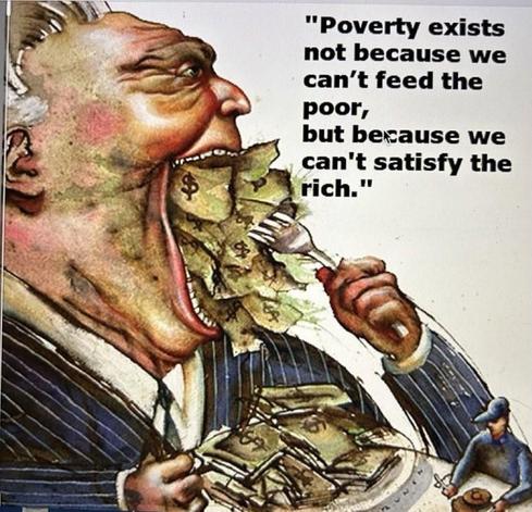 This is a satirical political cartoon or drawing that visually represents a critique of wealth inequality and the nature of poverty.

The main subject is a grotesque, exaggerated depiction of a **rich, powerful man** (suggested by his pinstripe suit, broad shoulders, and imposing size).

He is shown eating a massive quantity of paper money (US dollar bills). His mouth is wide open, overflowing with bills, and he is using a small fork to shovel more money into his mouth.

The man has an angry or intense expression, with bulging eyes and a flushed, unhealthy complexion (suggested by the red/pink tones in the skin).

He is holding a plate piled high with more money, emphasizing his insatiable consumption.

On the rim of the plate, in the lower right, there is a tiny figure of a worker or poor man wearing a hat, holding a bowl, and looking up at the large man. This small figure emphasizes the disparity in size and power.

To the right of the central figure, a quote is displayed in large, bold, black text:

"Poverty exists not because we can't feed the poor,
but because we can't satisfy the rich."

The drawing is a clear visual metaphor, suggesting that:
1.  The rich have an insatiable appetite for wealth ("eating" money).
2.  Their excessive accumulation and consumption of resources is the **direct cause** of poverty, rather than a lack of resources overall.
