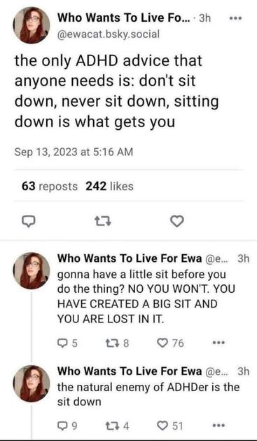 A post from Blue sky by @ewacat.bsky.social
"the only ADHD advice that anyone needs is: don't sit down, never sit down, sitting down is what gets you
gonna have a little sit before you do the thing? NO YOU WON'T. YOU HAVE CREATED A BIG SIT AND
YOU ARE LOST IN IT.
the natural enemy of ADHDer is the
sit down"