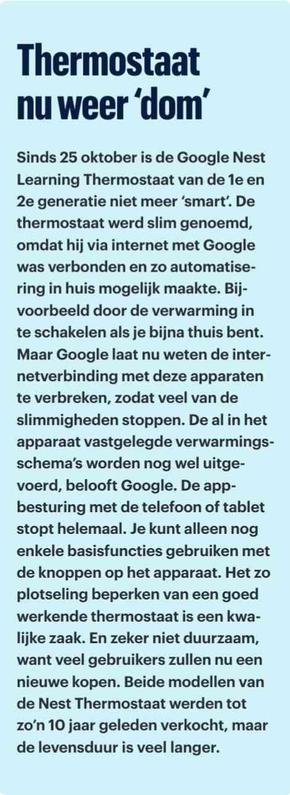 Thermostaat
nu weer ‘dom’
Sinds 25 oktober is de Google Nest
Learning Thermostaat van de 1e en
2e generatie niet meer ‘smart’. De
thermostaat werd slim genoemd,
omdat hij via internet met Google
was verbonden en zo automatise-
ring in huis mogelijk maakte. Bij-
voorbeeld door de verwarming in
te schakelen als je bijna thuis bent.
Maar Google laat nu weten de inter-
netverbinding met deze apparaten
te verbreken, zodat veel van de
slimmigheden stoppen. De al in het
apparaat vastgelegde verwarmings-
schema’s worden nog wel uitge-
voerd, belooft Google. De app-
besturing met de telefoon of tablet
stopt helemaal. Je kunt alleen nog
enkele basisfuncties gebruiken met
de knoppen op het apparaat. Het zo
plotseling beperken van een goed
werkende thermostaat is een kwa-
lijke zaak. En zeker niet duurzaam,
want veel gebruikers zullen nu een
nieuwe kopen. Beide modellen van
de Nest Thermostaat werden tot
zo’n 10 jaar geleden verkocht, maar
de levensduur is veel langer.