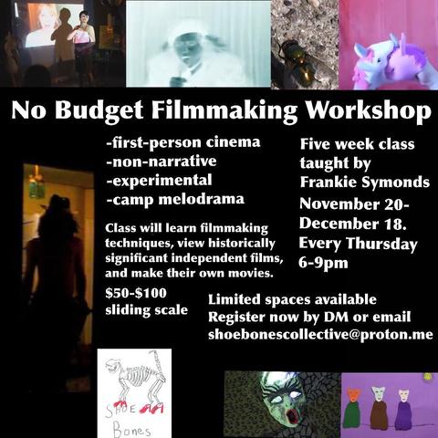 No Budget Filmmaking Workshop -first-person cinema Five week class -non-narrative -experimental taught by Frankie Symonds -camp melodrama November 20- Class will learn filmmaking December 18. techniques, view historically Every Thursday significant independent films, 6-9pm and make their own movies. $50-$100 Limited spaces available sliding scale Register now by DM or email shoebonescollective@proton.me SHOE AA Bones