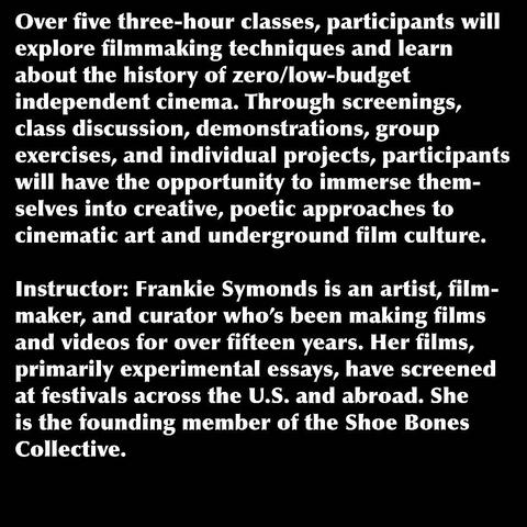 Over five three-hour classes, participants will explore filmmaking techniques and learn about the history of zero/low-budget independent cinema. Through screenings, class discussion, demonstrations, group exercises, and individual projects, participants will have the opportunity to immerse them- selves into creative, poetic approaches to cinematic art and underground film culture. Instructor: Frankie Symonds is an artist, film- maker, and curator who's been making films and videos for over fifteen years. Her films, primarily experimental essays, have screened at festivals across the U.S. and abroad. She is the founding member of the Shoe Bones Collective.