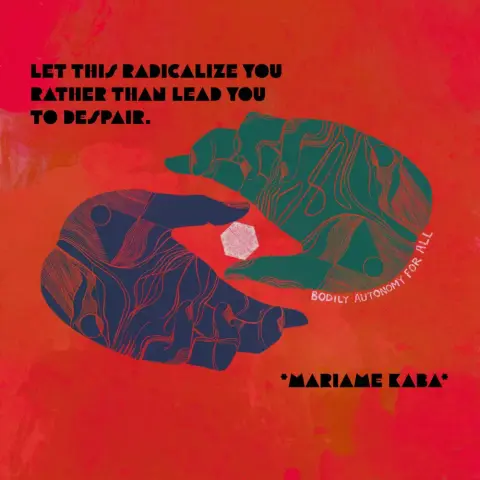 Illustration in the style of woodcuts of two hands with outstretched fingers, slightly curled. The thumbs are together grasping a geometric shape that’s the same color as a phrase that outlines one of the hands: “bodily autonomy for all.” Surrounding the illustration is a quote from Mariame Kaba that reads “let this radicalize you rather than lead you to despair.”
