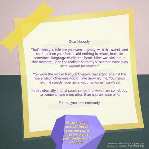 "Dear Nobody,

That's who you told me you were, anyway, with this sweet, and cold, look on your face. I said nothing in return, because sometimes language eludes the heart. Mine was sinking, in that moment, upon the realisation that you seem to have such little warmth for yourself.

You were the rock in turbulent waters that stood against the wave which otherwise would have drowned me. You hands held me steady, your arms kept me warm. I survived.

In this eternally liminal space called life, we all are somebody to someone, and more often than not, unaware of it.

For me, you are somebody."

-

His revolution against himself under retreat, he read her words again. Perhaps, she was right...

© Stefanie Neumann - @KokopelliBFree
© Stefanie Neumann - #KBFPhotography