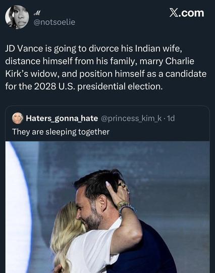 P @notsoelie JD Vance is going to divorce his Indian wife, distance himself from his family, marry Charlie Kirk’s widow, and position himself as a candidate for the 2028 U.S. presidential election. 0 Haters_gonna hate @princess kim They are sleeping together