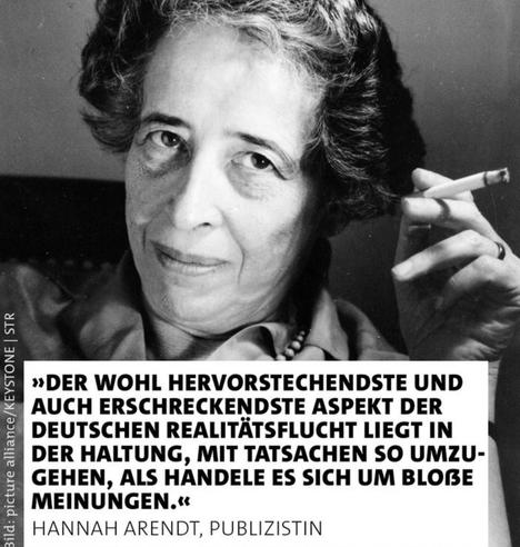 "DER WOHL HERVORSTECHENDSTE UND AUCH ERSCHRECKENDSTE ASPEKT DER DEUTSCHEN REALITÄTSFLUCHT LIEGT IN DER HALTUNG, MIT TATSACHEN SO UMZUGEHEN , ALS HANDELE ES SICH UM BLOßE MEINUNGEN".

HANNAH ARENDT, PUBLIZISTIN