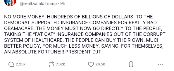 You can't make this shit up: It's an original secretion of DementiaDon on his antisocial media platform. The screenshot reads:
"@realDonaldTrump 9h

NO MORE MONEY, HUNDREDS OF BILLIONS OF DOLLARS, TO THE DEMOCRAT SUPPORTED INSURANCE COMPANIES FOR REALLY BAD OBAMACARE. THE MONEY MUST NOW GO DIRECTLY TO THE PEOPLE, TAKING THE “FAT CAT” INSURANCE COMPANIES OUT OF THE CORRUPT SYSTEM OF HEALTHCARE. THE PEOPLE CAN BUY THEIR OWN, MUCH BETTER POLICY, FOR MUCH LESS MONEY, SAVING, FOR THEMSELVES, AN ABSOLUTE FORTUNE!!! PRESIDENT DJT"