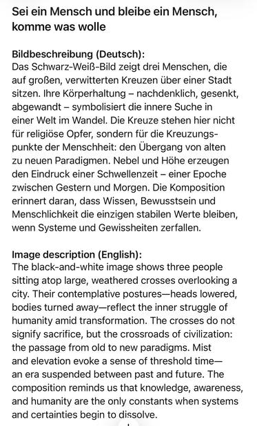 Sei ein Mensch und bleibe ein Mensch, komme was wolle
Bildbeschreibung (Deutsch):
Das Schwarz-Weiß-Bild zeigt drei Menschen, die auf großen, verwitterten Kreuzen über einer Stadt sitzen. Ihre Körperhaltung - nachdenklich, gesenkt, abgewandt - symbolisiert die innere Suche in einer Welt im Wandel. Die Kreuze stehen hier nicht für religiöse Opfer, sondern für die Kreuzungspunkte der Menschheit: den Übergang von alten zu neuen Paradigmen. Nebel und Hohe erzeugen den Eindruck einer Schwellenzeit - einer Epoche zwischen Gestern und Morgen. Die Komposition erinnert daran, dass Wissen, Bewusstsein und Menschlichkeit die einzigen stabilen Werte bleiben, wenn Systeme und Gewissheiten zerfallen.
Image description (English):
The black-and-white image shows three people sitting atop large, weathered crosses overlooking a city. Their contemplative postures-heads lowered, bodies turned away-reflect the inner struggle of humanity amid transformation. The crosses do not signify sacrifice, but the crossroads of civilization: the passage from old to new paradigms. Mist and elevation evoke a sense of threshold time-an era suspended between past and future. The composition reminds us that knowledge, awareness, and humanity are the only constants when systems and certainties begin to dissolve.🖖