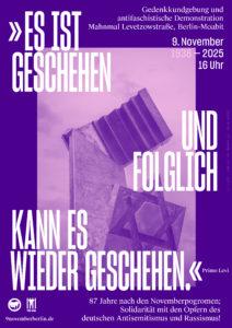 Plakat in Lila-Tönen mit weißer Schrift.
In der Mitte ist das Mahnmal an der Putlitzbrücke in Berlin abgebilde, das an die über 30.000 Berliner Jüdinnen und Juden erinnert, die vom benachbarten Moabiter Güterbahnhof aus deportiert wurden.
In großen Lettern steht das Zitat von Primo Levi: "Es ist geschehen und folglich kann es wieder geschehen."
Links unten ist ein Antifa-Logo (zwei Fahnen in einem Kreis) und daneben das Logo der VVN BdA abgebildet. 

weiterer Text:

Gedenkkundgebung und antifaschistische Demonstration 
Mahnmal Levetzowstraße, Berlin-Moabit

9.November 
1938 -2025
16 Uhr

87 Jahre nach den Novemberpogromen
Solidarität mit den Opfern des deutschen Antisemitismus und Rassismus!

https://9novemberberlin.de/