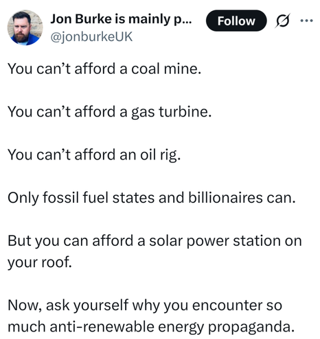 @jonburkeUK
You can’t afford a coal mine.

You can’t afford a gas turbine.

You can’t afford an oil rig. 

Only fossil fuel states and billionaires can.

But you can afford a solar power station on your roof.

Now, ask yourself why you encounter so much anti-renewable energy propaganda.