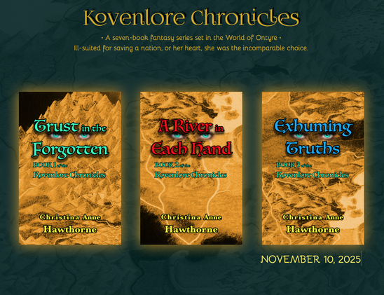 BOOK COVER DISPLAY:
At the top of the emerald green background that masks a faint map, it reads, “Kovenlore Chronicles.” Below that, it reads, “A seven-book fantasy series set in the world of Ontyre.” The last line reads, “Ill-suited for saving a nation, or her heart, she was the incomparable choice.”

Each book’s cover is the negative image of a golden, hand drawn map showing mountains, plains, and rivers, but sometimes a black void. The titles are always displayed across two lines up high, the color varying. Between the two lines of the title is always a set of turquoise eyes.

A subtitle, always in turquoise, is below that and shares which number book it is in The Kovenlore Chronicles. At the bottom is the author’s name, Christina Anne Hawthorne, and always in a dark yellow. All text is outlined in black, the titles possessing a shadow.

Book 1, Trust in the Forgotten, is on the left, it’s title in turquoise. Book 2, A River in Each Hand, is at center, its title in red. Book 3, Exhuming Truths, is on the right, its title in dark blue, beneath it written, November 10, 2025 to signify the date of release.