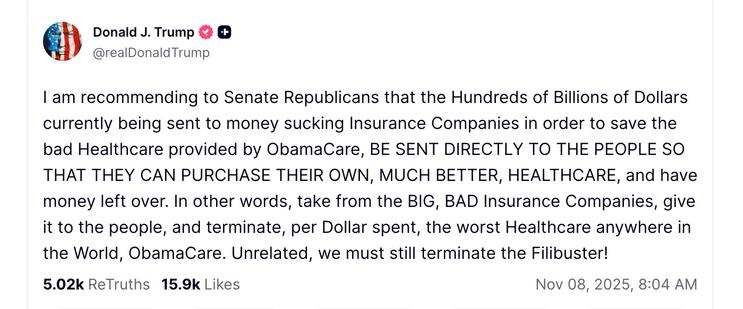 social media post of Donald J. Trump & @realDonald Trump
I am recommending to Senate Republicans that the Hundreds of Billions of Dollars currently being sent to money sucking Insurance Companies in order to save the bad Healthcare provided by ObamaCare, BE SENT DIRECTLY TO THE PEOPLE SO THAT THEY CAN PURCHASE THEIR OWN, MUCH BETTER, HEALTHCARE, and have money left over. In other words, take from the BIG, BAD Insurance Companies, give it to the people, and terminate, per Dollar spent, the worst Healthcare anywhere in the World, ObamaCare. Unrelated, we must still terminate the Filibuster!
5.02k ReTruths 15.9k Likes
Nov 08, 2025,