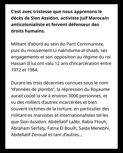 C’est avec tristesse que nous apprenons le décès de Sion Assidon, activiste Juif Marocain anticolonialiste et fervent défenseur des droits humains. 


Militant d’abord au sein du Parti Communiste, puis du mouvement Li-nakhduma-al-shaab, ses engagements et son opposition au régime du roi Hassan II lui ont valu 12 ans d’incarcération entre 1972 et 1984. 

Durant les trois décennies connues sous le nom  “d’années de plombs”, la répression du Royaume aurait coûté la vie à environ 3000 personnes, et vu des milliers d’autres incarcérées et bien souvent victimes de la torture, en particulier des militant·es marxistes et internationalistes tel·les que Sion Assidon, Abdellatif Laâbi, Rabia Ftouh, Abraham Serfaty, Fatna El Bouih, Saïda Menebhi, Abdellatif Zeroual et tant d’autres...  
