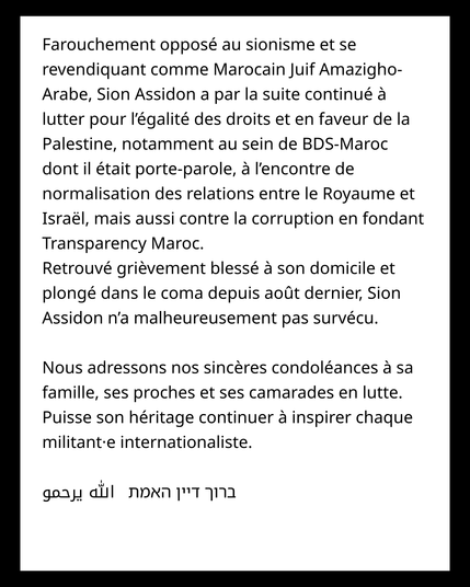 Farouchement opposé au sionisme et se revendiquant comme Marocain Juif Amazigho-Arabe, Sion Assidon a par la suite continué à lutter pour l’égalité des droits et en faveur de la Palestine, notamment au sein de BDS-Maroc dont il était porte-parole, à l’encontre de normalisation des relations entre le Royaume et Israël, mais aussi contre la corruption en fondant Transparency Maroc. 

Retrouvé grièvement blessé à son domicile et plongé dans le coma depuis août dernier, Sion Assidon n’a malheureusement pas survécu.


Nous adressons nos sincères condoléances à sa famille, ses proches et ses camarades en lutte. Puisse son héritage continuer à inspirer chaque militant·e internationaliste. 


ברוך דיין האמת   الله يرحمو  