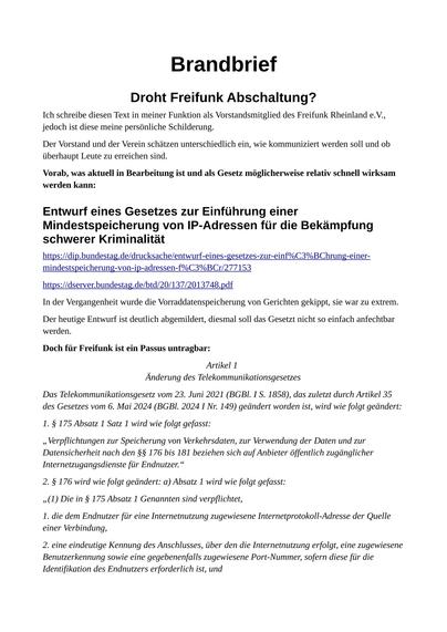 Ich schreibe diesen Text in meiner Funktion als Vorstandsmitglied des Freifunk Rheinland e.V.,
jedoch ist diese meine persönliche Schilderung.
Der Vorstand und der Verein schätzen unterschiedlich ein, wie kommuniziert werden soll und ob
überhaupt Leute zu erreichen sind.
Vorab, was aktuell in Bearbeitung ist und als Gesetz möglicherweise relativ schnell wirksam
werden kann:
Entwurf eines Gesetzes zur Einführung einer
Mindestspeicherung von IP-Adressen für die Bekämpfung
schwerer Kriminalität
In der Vergangenheit wurde die Vorraddatenspeicherung von Gerichten gekippt, sie war zu extrem.
Der heutige Entwurf ist deutlich abgemildert, diesmal soll das Gesetzt nicht so einfach anfechtbar
werden.
Doch für Freifunk ist ein Passus untragbar:
Artikel 1
Änderung des Telekommunikationsgesetzes
Das Telekommunikationsgesetz vom 23. Juni 2021 (BGBl. I S. 1858), das zuletzt durch Artikel 35
des Gesetzes vom 6. Mai 2024 (BGBl. 2024 I Nr. 149) geändert worden ist, wird wie folgt geändert:
1. § 175 Absatz 1 Satz 1 wird wie folgt gefasst:
„Verpflichtungen zur Speicherung von Verkehrsdaten, zur Verwendung der Daten und zur
Datensicherheit nach den §§ 176 bis 181 beziehen sich auf Anbieter öffentlich zugänglicher
Internetzugangsdienste für Endnutzer.“