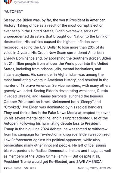 DementiaDon's secretion on his antisocial media platform reads:
“AUTOPEN”

Sleepy Joe Biden was, by far, the worst President in American History. Taking office as a result of the most corrupt Election ever seen in the United States, Biden oversaw a series of unprecedented disasters that brought our Nation to the brink of destruction. His policies caused the highest Inflation ever recorded, leading the U.S. Dollar to lose more than 20% of its value in 4 years. His Green New Scam surrendered American Energy Dominance and, by abolishing the Southern Border, Biden let 21 million people from all over the World pour into the United States, including from prisons, jails, mental institutions, and insane asylums. His surrender in Afghanistan was among the most humiliating events in American History, and resulted in the murder of 13 brave American Servicemembers, with many others gravely wounded. Seeing Biden’s devastating weakness, Russia invaded Ukraine, and Hamas terrorists launched the heinous October 7th attack on Israel. Nicknamed both “Sleepy” and “Crooked,” Joe Biden was dominated by his radical handlers. They and their allies in the Fake News Media attempted to cover up his severe mental decline, and his unprecedented use of the Autopen. Following his humiliating debate loss to President Trump in the big June 2024 debate, he was forced to withdraw from his campaign for re-election in disgrace. Biden weaponized Law Enforcement against his political opponent, while also persecut