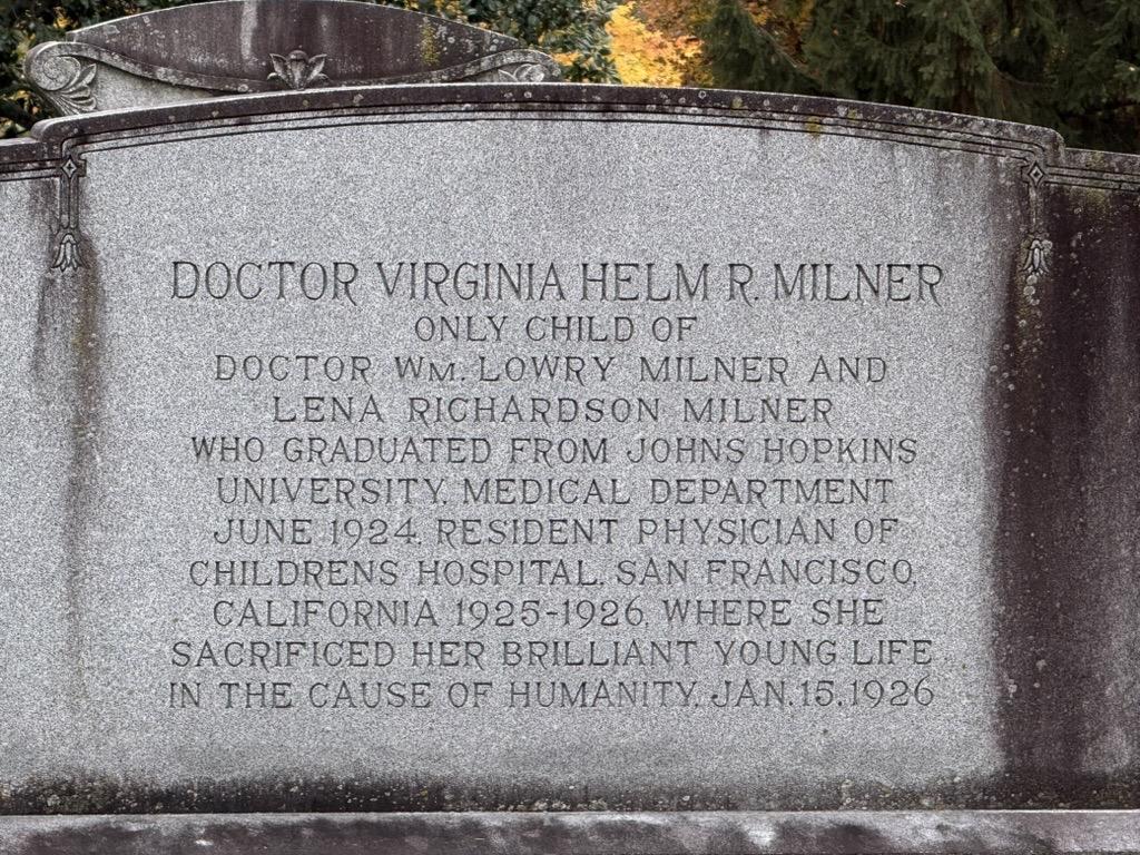 A headstone located in Cave Hill cemetery, in Louisville, KY. It’s inscribed: DOCTOR VIRGINIA HELM R. MILNER ONLY CHILD OF DOCTOR WM. LOWRY MILNER AND LENA RICHARDSON MILNER WHO GRADUATED FROM JOHNS HOPKINS UNIVERSITY. MEDICAL DEPARTMENT JUNE 1924 RESIDENT PHYSICIAN OF CHILDRENS HOSPITAL SAN FRANCISCO, CALIFORNIA 1925-1926, WHERE SHE SACRIFICED HER BRILLIANT YOUNG LIFE IN THE CAUSE OF HUMANITY, JAN. 15.1926