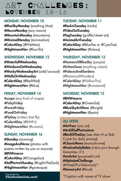 Monday, November 10
#BlueSkyMonday (anything blue)
#MacroMonday (any macro)
#MountainMonday (mountains)
#MinimalMonday (minimalism)
#ColorADay (#PinkMon)
#NightmareNov (#horrific)

Tuesday, November 11
#RockinTuesday (rocks)
#TidesOutTuesday 
#TagTuesday (graffiti/street art)
#AnimalArtTuesday 
#ColorADay (#BlueTue or #CyanTue)
#NightmareNov (#claws)

Wednesday, November 12
#WaterfallWednesday
#WindowsOnWednesday
#WackyWednesdayArt (odd/unusual)
#WallsOnWednesday
#ColorADay (#RedWed)
#NightmareNov (#blue)

Thursday, November 13
#HumansOfBlueSky (people)
#UrbanGaze (anything urban)
#PalacesAndGardens (#BotanicalWonders)
#ColorADay (#YellowThu)
#NightmareNov (#unnatural)

Friday, November 14
#scape (any kind of scape)
#FishyFriday
#ForestFriday
#FoodOnFriday
#FlyDay (critters that fly)
#ColorADay (#BWFri)
#NightmareNov (#cosmic)

Saturday, November 15
#BNWmacro
#ColorADay (#GreenSat)
#BlueSkyArtShow (#bright)
#NightmareNov (#pain)

Sunday, November 16
#Stunday (stunning)
#ImageAndVerse (photos with poems written by you or anyone)
#BNWmacro
#ColorADay (#OrangeSun)
#SelfPortraitSunday (#LightInTheDark)
#NightmareNov #grotesque)

All Week
#ArtYear (any art)
#ArtOfSelfPortraiture
#BirdOfTheDay (see Alan H or Rob Crank for daily prompt)
#FestiveDailyRobin (robin pics through December 31)
#smARTIST (purposeful art)
#AlphabetChallenge (#WeekTForTelevision)*
#SensoryArt (#loud)

*Caption with name of TV show