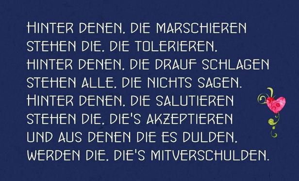 Blauer Hintergrund ,rechts ein pinkes Herz mit grüner Verzierung  und Text in weiß,wie folgt :HINTER DENEN. DIE MARSCHIEREN STEHEN DIE. DIE TOLERIEREN.
HINTER DENEN, DIE DRAUF SCHLAGEN
STEHEN ALLE, DIE NICHTS SAGEN.
HINTER DENEN, DIE SALUTIEREN
STEHEN DIE. DIE'S AKZEPTIEREN
UND AUS DENEN DIE ES DULDEN. WERDEN DIE, DIE'S MITVERSCHULDEN