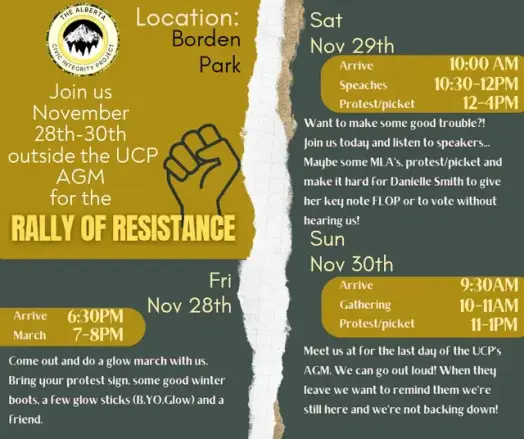 Event poster in yellow and dark green hues.
[Alberta Civic Integrity Project logo]

 Location: Borden Park

Join us November 28th - 30th outside the UCP AGM for the RALLY OF RESISTANCE [outline drawing of a raised fist]

Fri Nov 28th:
Arrive 6:30pm
March 7-8pm
Come out and do a glow march with us. Bring your protest sign, some good winter boots, a few glow sticks (BYO glow) and a friend.

Sat Nov 29th:
Arrive 10am
Speaches (sic) 10:30-12pm
Protest/picket 12-4pm
Want to make some good trouble?! Join us today and listen to speakers.. Maybe some MLA's, protest/picket and make it hard for Danielle Smith to give her key note FLOP or to vote without hearing us!

Sun, Nov 30th:
Arrive 9:30am
Gathering 10-11 am
Protest/picket 11-1pm
Meet us at (sic) for the last day of the UCP's AGM. We can go out loud! When they leave we want to remind them we're still here and we're not backing down!