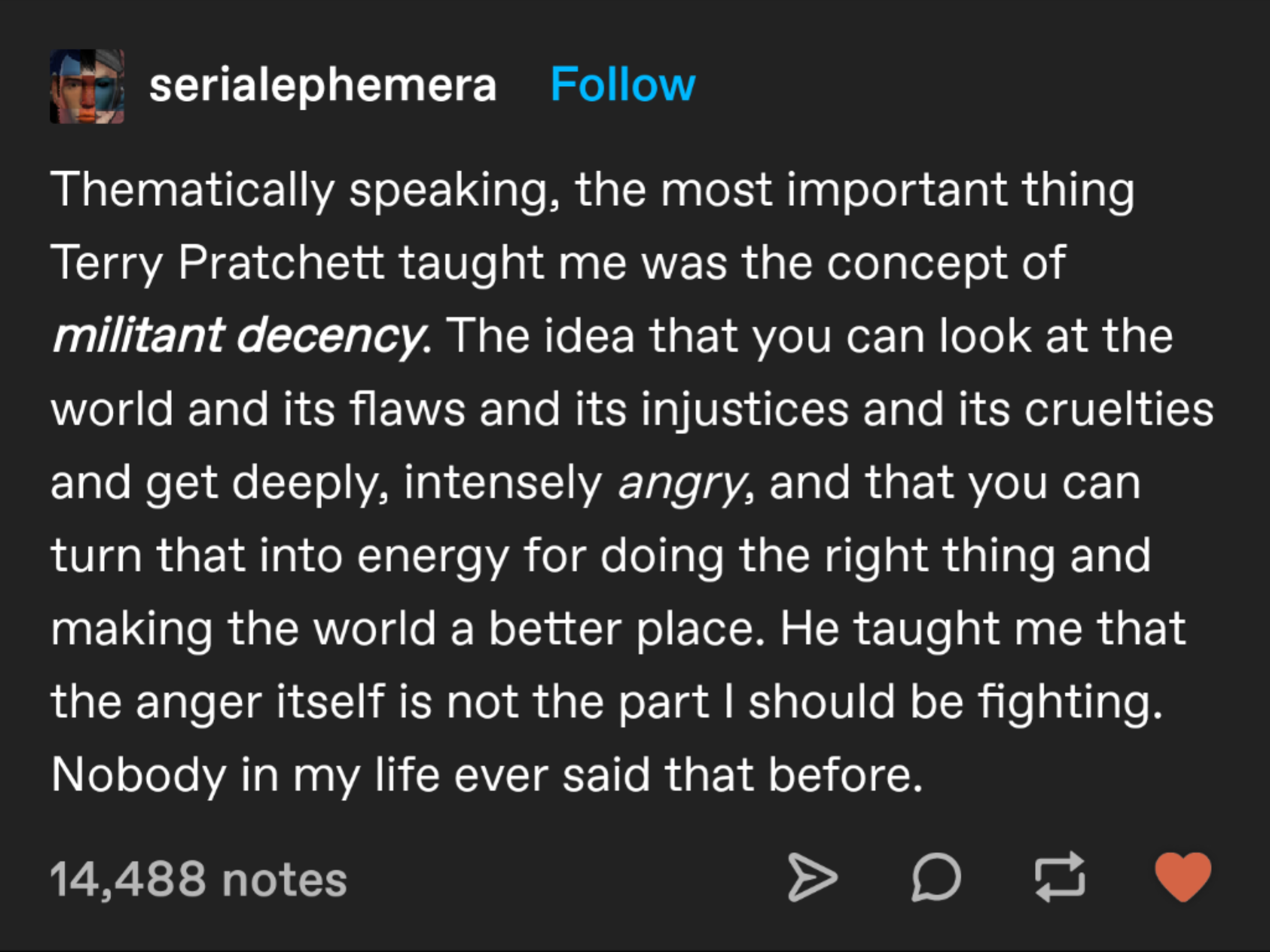 Screenshot of a Tumblr post rialephemera: Thematically speaking, the most important thing Terry Pratchett taught me was the concept of militant decency. The idea that you can look at the world and its flaws and its injustices and its cruelties and get deeply, intensely angry, and that you can turn that into energy for doing the right thing and making the world a better place. He taught me that the anger itself is not the part I should be fighting. Nobody in my life ever said that before.