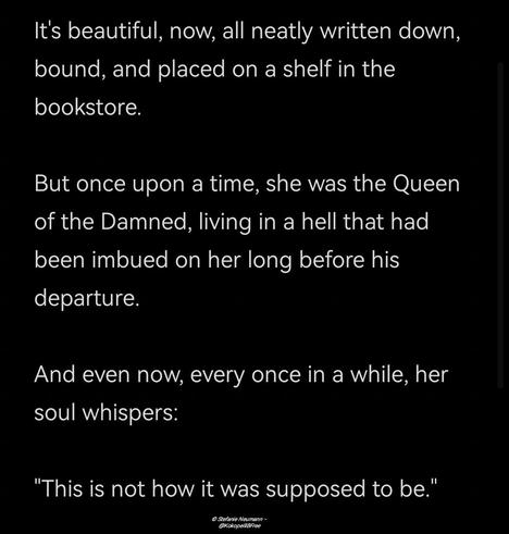 It's beautiful, now, all neatly written down, bound, and placed on a shelf in the bookstore.

But once upon a time, she was the Queen of the Damned, living in a hell that had been imbued on her long before his departure.

And even now, every once in a while, her soul whispers:
"This is not how it was supposed to be."

© Stefanie Neumann - @KokopelliBFree