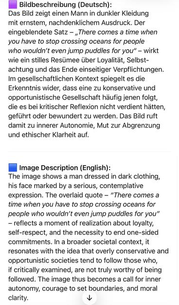 Bildbeschreibung (Deutsch):
Das Bild zeigt einen Mann in dunkler Kleidung mit ernstem, nachdenklichem Ausdruck. Der eingeblendete Satz - „There comes a time when you have to stop crossing oceans for people who wouldn't even jump puddles for you" - wirkt wie ein stilles Resümee über Loyalität, Selbst-achtung und das Ende einseitiger Verpflichtungen.
Im gesellschaftlichen Kontext spiegelt es die
Erkenntnis wider, dass eine zu konservative und opportunistische Gesellschaft häufig jenen folgt, die es bei kritischer Reflexion nicht verdient hatten, geführt oder bewundert zu werden. Das Bild ruft damit zu innerer Autonomie, Mut zur Abgrenzung und ethischer Klarheit auf.
Image Description (English):
The image shows a man dressed in dark clothing, his face marked by a serious, contemplative expression. The overlaid quote - "There comes a time when you have to stop crossing oceans for people who wouldn't even jump puddles for you"
- reflects a moment of realization about loyalty, self-respect, and the necessity to end one-sided commitments. In a broader societal context, it resonates with the idea that overly conservative and opportunistic societies tend to follow those who, if critically examined, are not truly worthy of being followed. The image thus becomes a call for inner autonomy, courage to set boundaries, and moral clarity.🖖