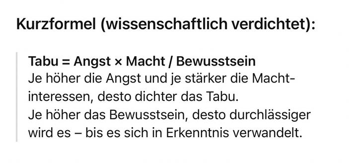 Kurzformel (wissenschaftlich verdichtet):
Tabu = Angst × Macht / Bewusstsein
Je höher die Angst und je stärker die Macht-interessen, desto dichter das Tabu.
Je höher das Bewusstsein, desto durchlässiger wird es - bis es sich in Erkenntnis verwandelt.🖖