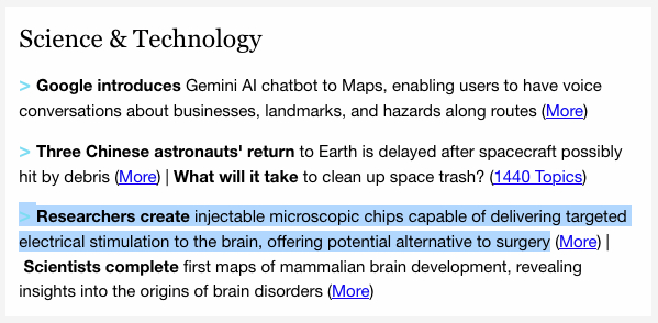 Cropped screenshot from a 1440 email...

Science & Technology

>&nbsp;Google introduces&nbsp;Gemini AI chatbot to Maps, enabling users to have voice conversations about businesses, landmarks, and hazards along routes (More)&nbsp;

>&nbsp;Three Chinese astronauts'&nbsp;return to Earth is delayed after spacecraft possibly hit by debris (More) | What will it take to clean up space trash? (1440 Topics)&nbsp;

>&nbsp;Researchers create&nbsp;injectable microscopic chips capable of delivering targeted electrical stimulation to the brain, offering potential alternative to surgery (More) |&nbsp;Scientists complete first maps of&nbsp;mammalian brain development, revealing insights into the origins of brain disorders&nbsp;(More)