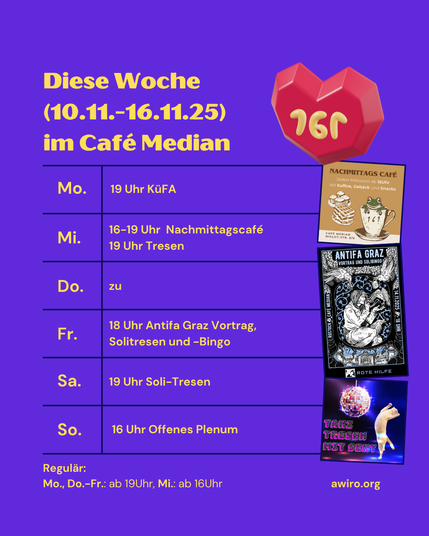 AWIRO-Woche 10.11.-16.11.25:
Montag: Küche für Alle (KüFA) (19 Uhr)
Mittwoch: 16-19 Uhr Nachmittagscafé, ab 19 Uhr Tresen
Donnerstag: zu
Freitag: 18 Uhr Offenes Antifa Graz Vortrag, Solitresen und -Bingo
Samstag: 19 Uhr - Soli-Tresen gegen Repression
Sonntag: Offenes Plenum (16 Uhr)