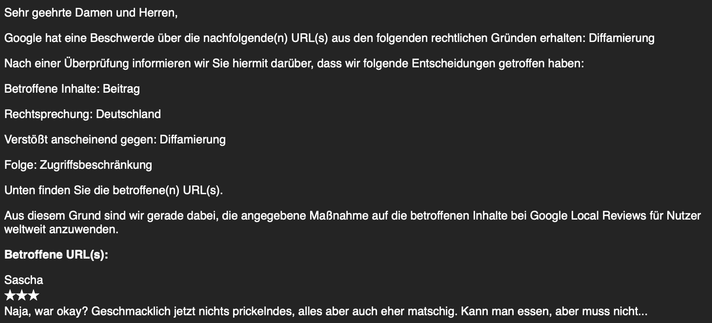 Sehr geehrte Damen und Herren,

Google hat eine Beschwerde über die nachfolgende(n) URL(s) aus den folgenden rechtlichen Gründen erhalten: Diffamierung
Nach einer Überprüfung informieren wir Sie hiermit darüber, dass wir folgende Entscheidungen getroffen haben:

Betroffene Inhalte: Beitrag

Rechtsprechung: Deutschland

Verstößt anscheinend gegen: Diffamierung

Folge: Zugriffsbeschränkung

Unten finden Sie die betroffene(n) URL(s).

Aus diesem Grund sind wir gerade dabei, die angegebene Maßnahme auf die betroffenen Inhalte bei Google Local Reviews für Nutzer
weltweit anzuwenden.

Betroffene URL(s):

Sascha

3/5 Sterne

Naja, war okay? Geschmacklich jetzt nichts prickelndes, alles aber auch eher matschig. Kann man essen, aber muss nicht...
